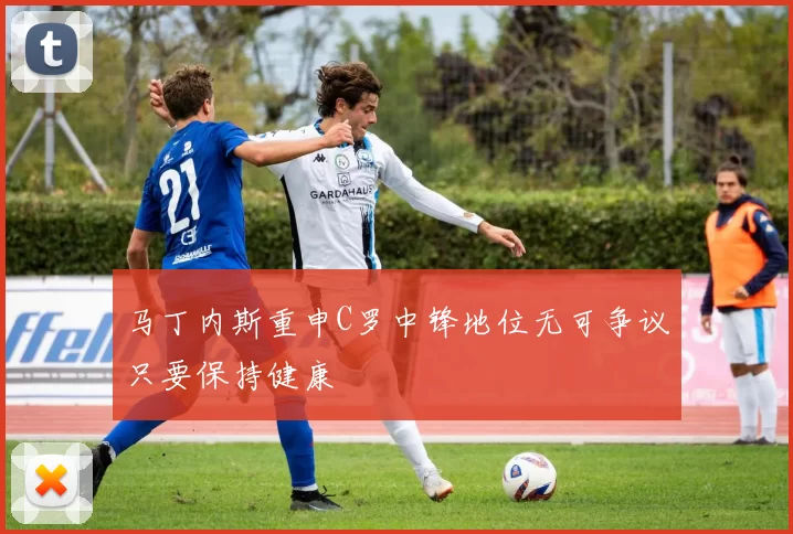 马丁内斯重申C罗中锋地位无可争议只要保持健康
