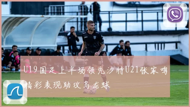 U19国足上半场领先沙特U21张家鸣精彩表现助攻乌龙球