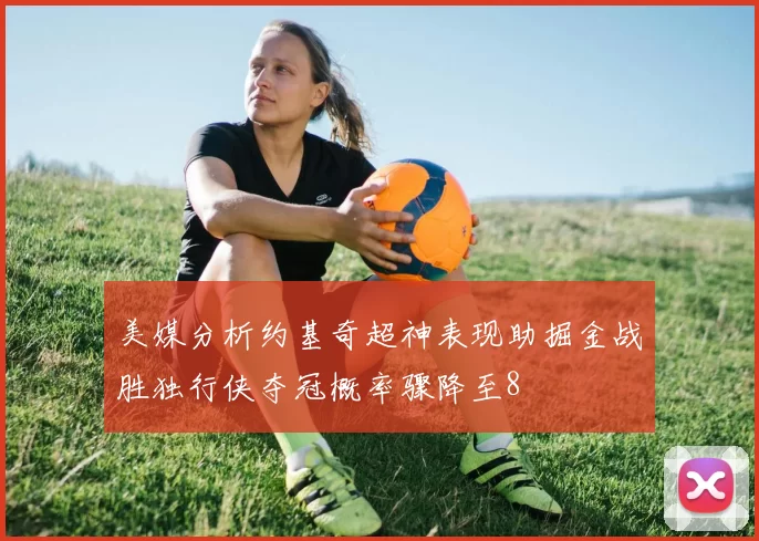 美媒分析约基奇超神表现助掘金战胜独行侠夺冠概率骤降至8