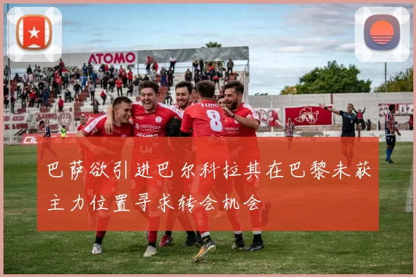 巴萨欲引进巴尔科拉其在巴黎未获主力位置寻求转会机会