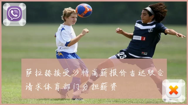 萨拉赫接受沙特高薪报价吉达联合请求体育部门分担薪资