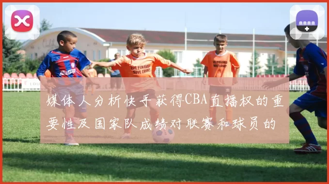 媒体人分析快手获得CBA直播权的重要性及国家队成绩对联赛和球员的影响