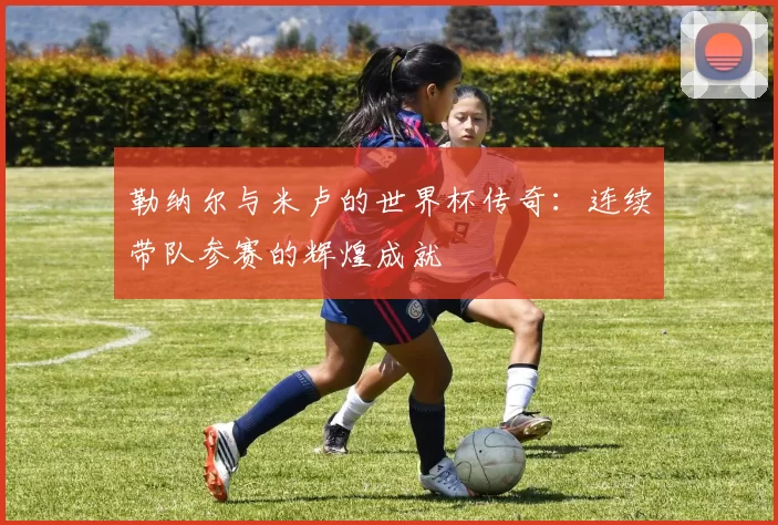勒纳尔与米卢的世界杯传奇：连续带队参赛的辉煌成就