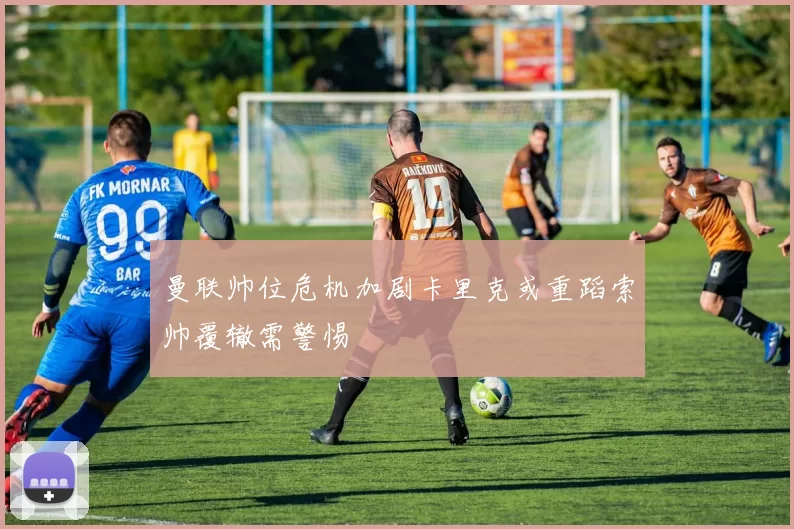 曼联帅位危机加剧卡里克或重蹈索帅覆辙需警惕