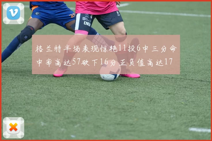 格兰特半场表现惊艳11投6中三分命中率高达57砍下16分正负值高达17