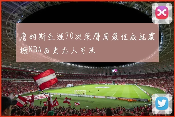 詹姆斯生涯70次荣膺周最佳成就震撼NBA历史无人可及