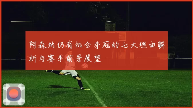 阿森纳仍有机会夺冠的七大理由解析与赛季前景展望