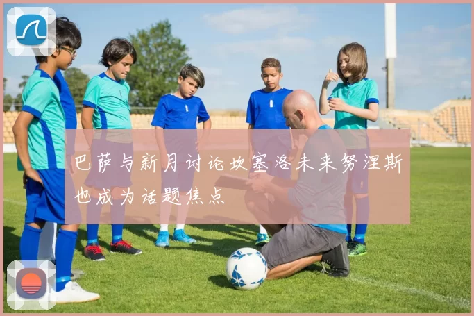 巴萨与新月讨论坎塞洛未来努涅斯也成为话题焦点