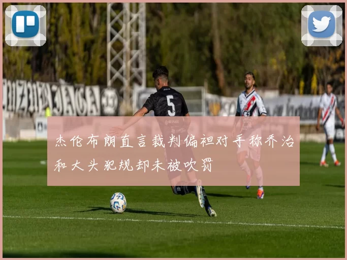 杰伦布朗直言裁判偏袒对手称乔治和大头犯规却未被吹罚