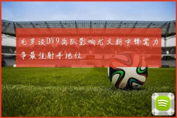 毛罗谈DV9离队影响尤文新中锋需力争最佳射手地位
