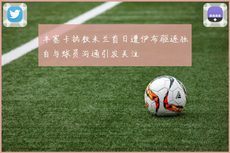 丰塞卡执教米兰首日遭伊布驱逐独自与球员沟通引发关注