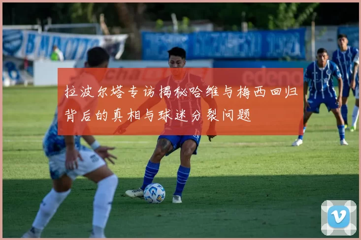 拉波尔塔专访揭秘哈维与梅西回归背后的真相与球迷分裂问题