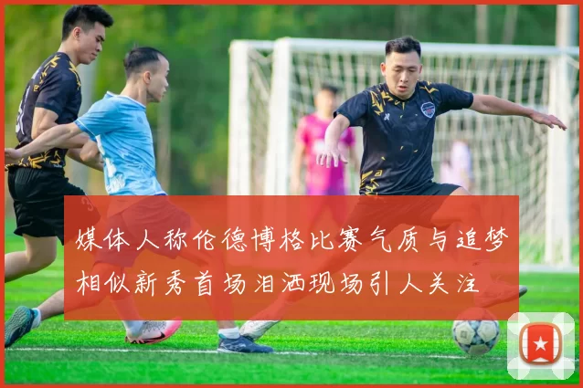 媒体人称伦德博格比赛气质与追梦相似新秀首场泪洒现场引人关注
