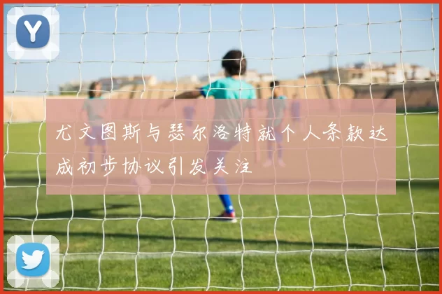 尤文图斯与瑟尔洛特就个人条款达成初步协议引发关注