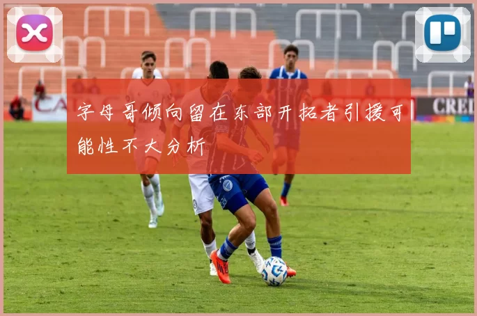 字母哥倾向留在东部开拓者引援可能性不大分析