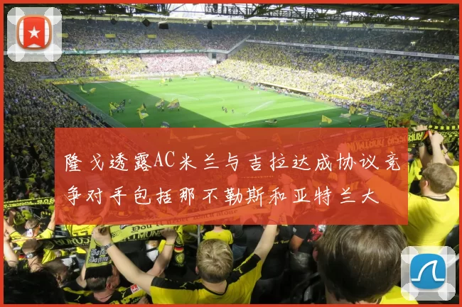 隆戈透露AC米兰与吉拉达成协议竞争对手包括那不勒斯和亚特兰大