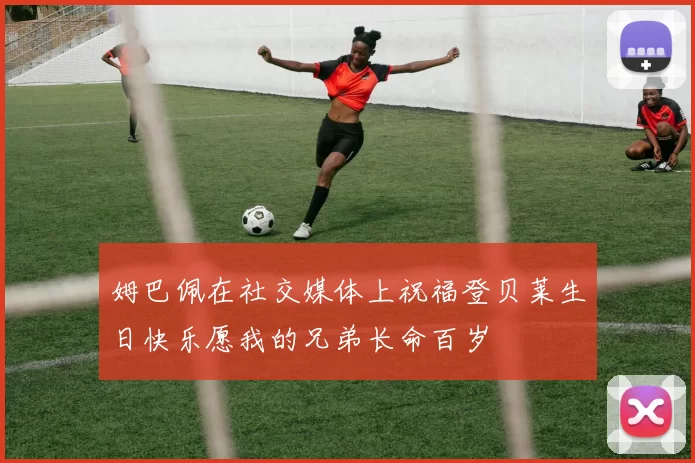 姆巴佩在社交媒体上祝福登贝莱生日快乐愿我的兄弟长命百岁