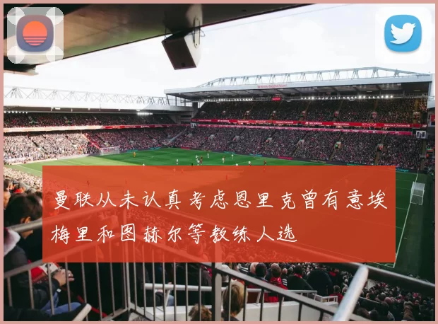曼联从未认真考虑恩里克曾有意埃梅里和图赫尔等教练人选