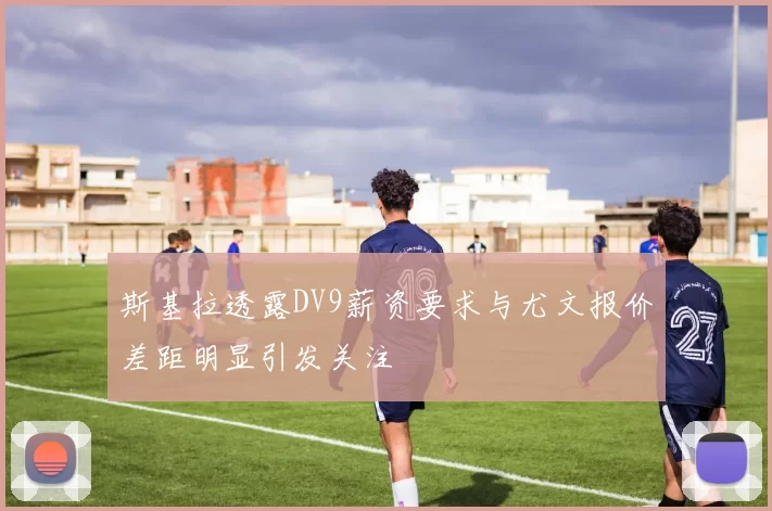 斯基拉透露DV9薪资要求与尤文报价差距明显引发关注