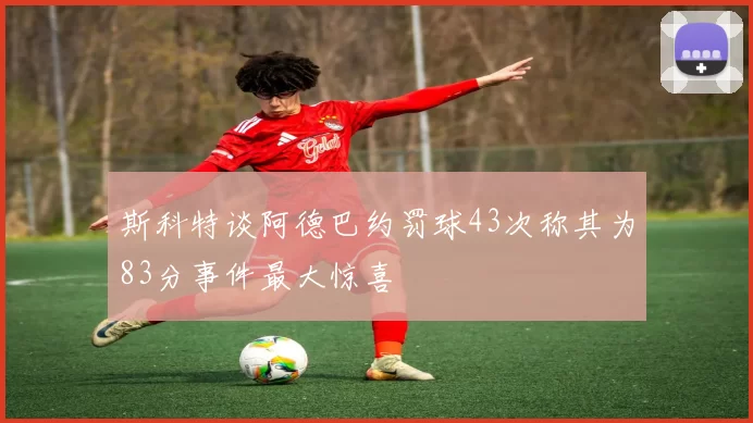 斯科特谈阿德巴约罚球43次称其为83分事件最大惊喜
