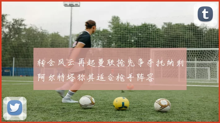 转会风云再起曼联抢先争夺托纳利阿尔特塔称其适合枪手阵容