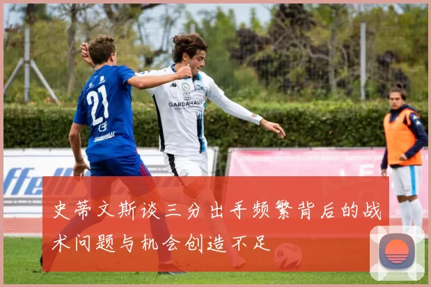 史蒂文斯谈三分出手频繁背后的战术问题与机会创造不足