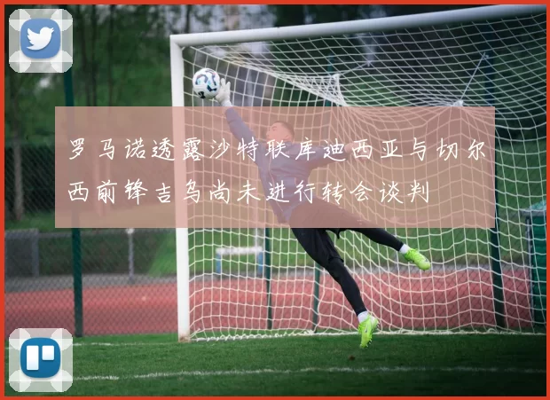 罗马诺透露沙特联库迪西亚与切尔西前锋吉乌尚未进行转会谈判